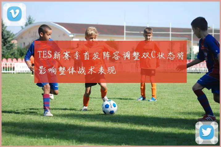 TES新赛季首发阵容调整双C状态将影响整体战术表现