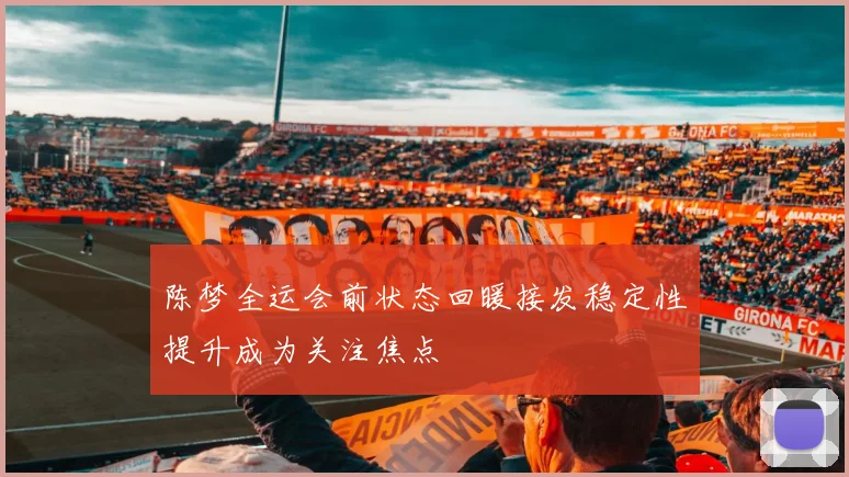 陈梦全运会前状态回暖接发稳定性提升成为关注焦点
