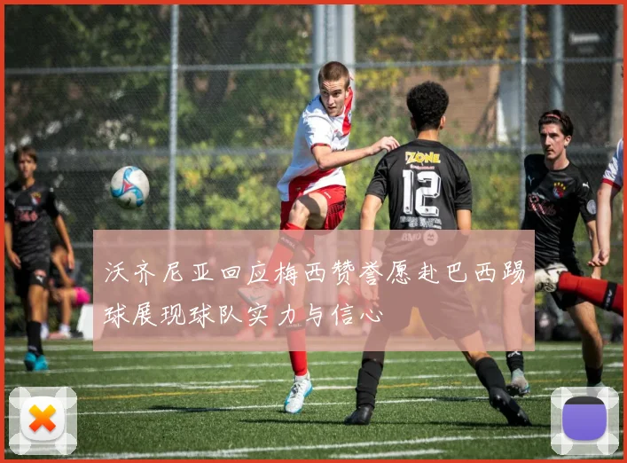 沃齐尼亚回应梅西赞誉愿赴巴西踢球展现球队实力与信心