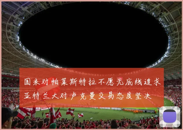 国米对帕莱斯特拉不愿无底线追求亚特兰大对卢克曼交易态度坚决