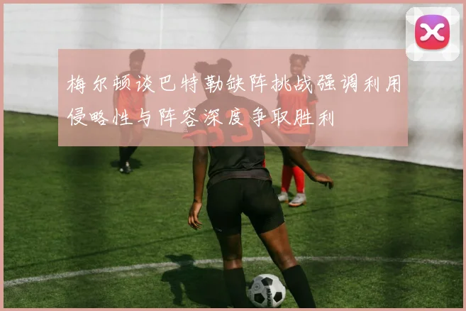 梅尔顿谈巴特勒缺阵挑战强调利用侵略性与阵容深度争取胜利