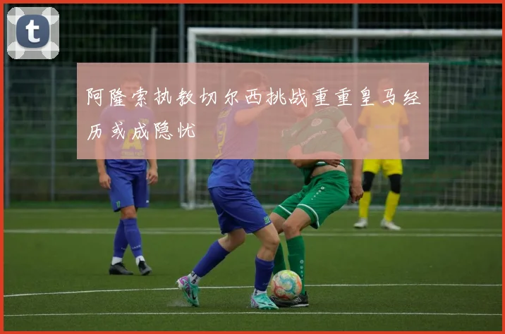 阿隆索执教切尔西挑战重重皇马经历或成隐忧