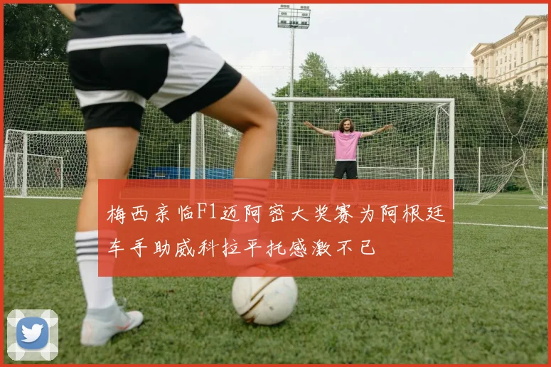 梅西亲临F1迈阿密大奖赛为阿根廷车手助威科拉平托感激不已