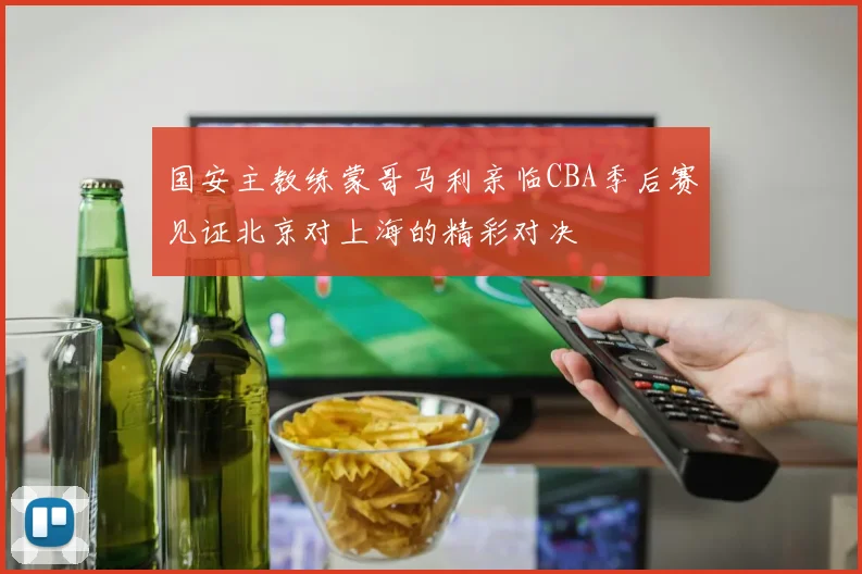 国安主教练蒙哥马利亲临CBA季后赛见证北京对上海的精彩对决