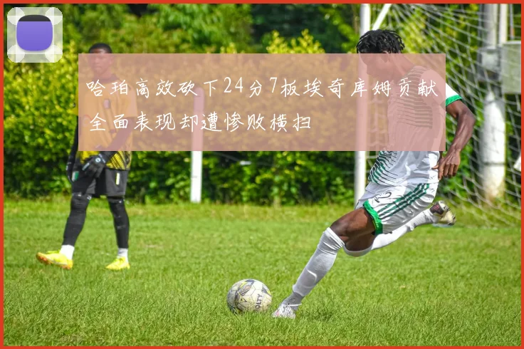 哈珀高效砍下24分7板埃奇库姆贡献全面表现却遭惨败横扫