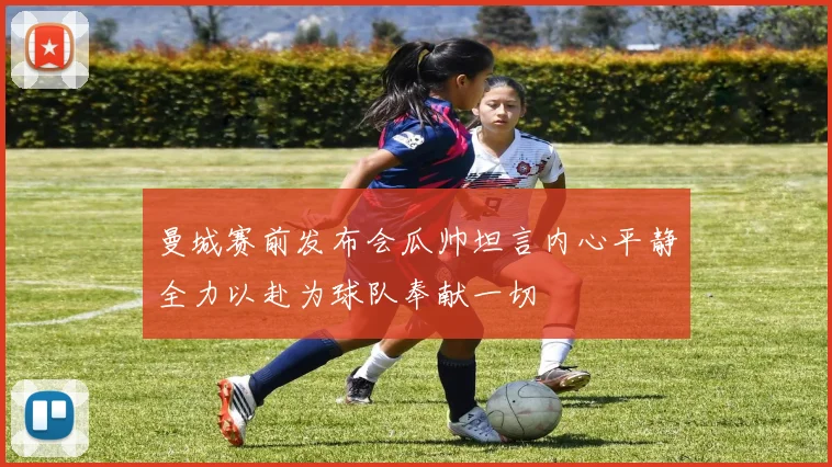 曼城赛前发布会瓜帅坦言内心平静全力以赴为球队奉献一切