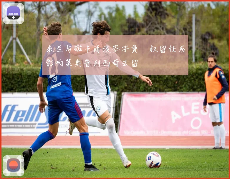 米兰与磁卡商谈签字费囧叔留任或影响莱奥普利西奇去留