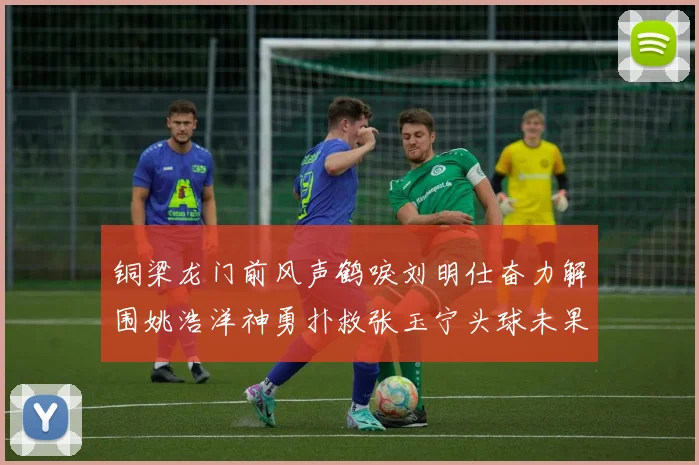 铜梁龙门前风声鹤唳刘明仕奋力解围姚浩洋神勇扑救张玉宁头球未果
