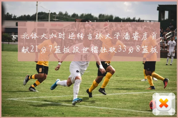 北体大加时逆转吉林大学潘睿彦贡献21分7篮板段世镭独砍33分8篮板表现抢眼