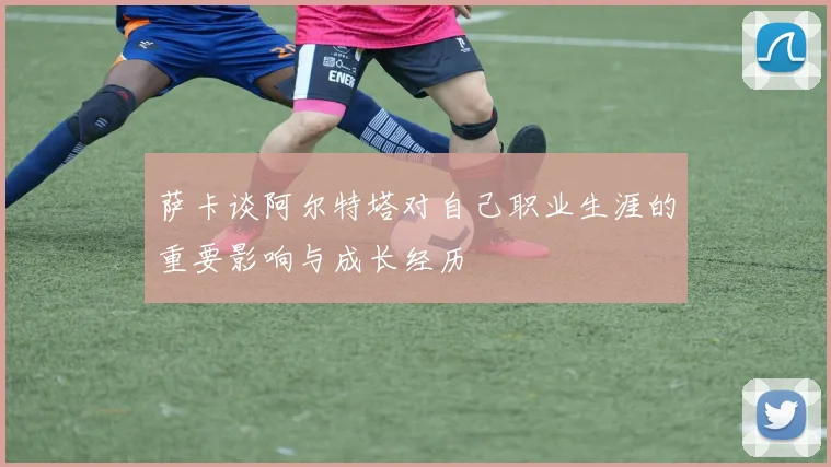 萨卡谈阿尔特塔对自己职业生涯的重要影响与成长经历