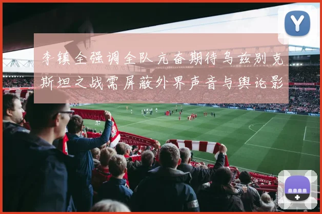 李镇全强调全队亢奋期待乌兹别克斯坦之战需屏蔽外界声音与舆论影响