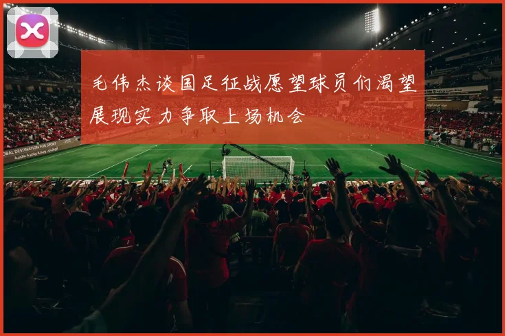 毛伟杰谈国足征战愿望球员们渴望展现实力争取上场机会
