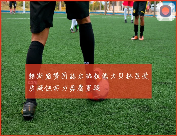 赖斯盛赞图赫尔执教能力贝林虽受质疑但实力毋庸置疑
