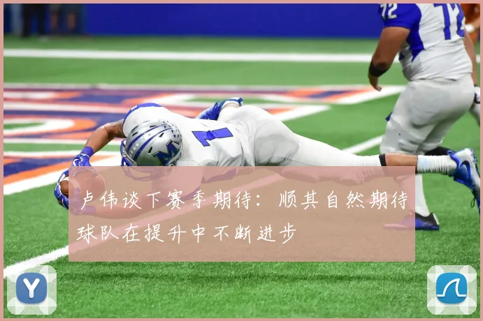 卢伟谈下赛季期待：顺其自然期待球队在提升中不断进步