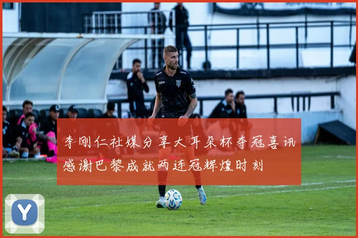 李刚仁社媒分享大耳朵杯夺冠喜讯感谢巴黎成就两连冠辉煌时刻