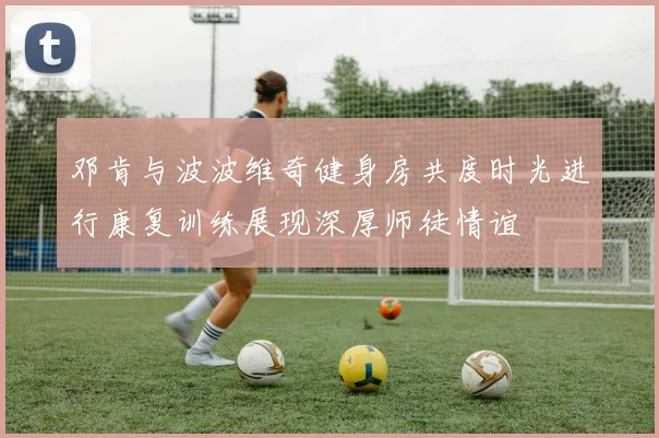 邓肯与波波维奇健身房共度时光进行康复训练展现深厚师徒情谊