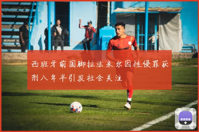 西班牙前国脚拉法米尔因性侵罪获刑八年半引发社会关注
