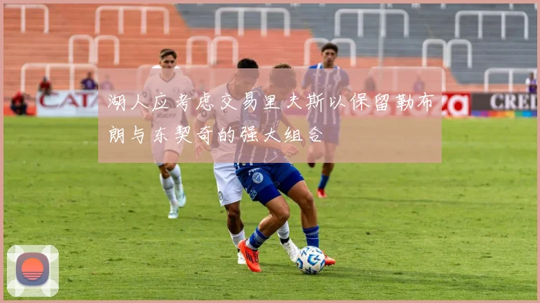 湖人应考虑交易里夫斯以保留勒布朗与东契奇的强大组合